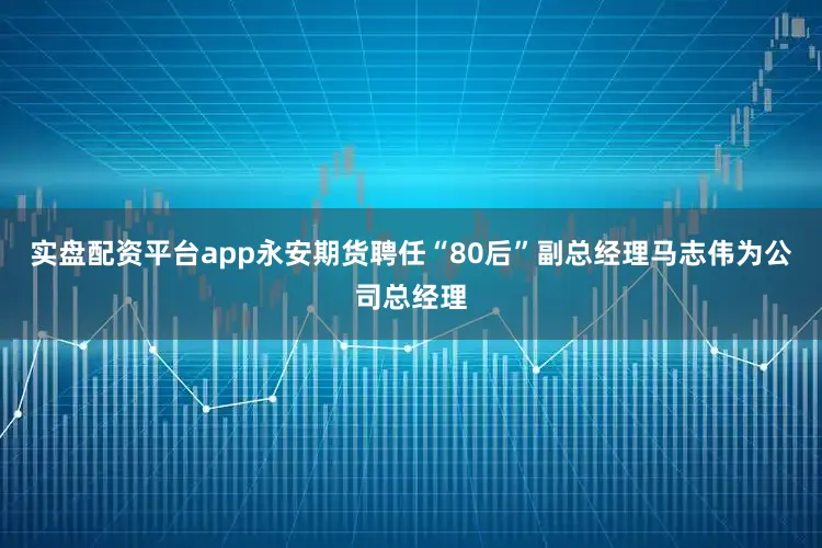 实盘配资平台app永安期货聘任“80后”副总经理马志伟为公司总经理