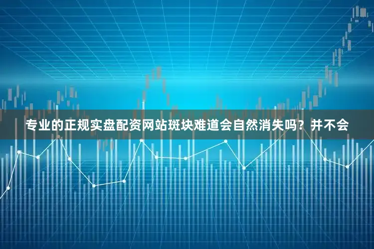 专业的正规实盘配资网站斑块难道会自然消失吗？并不会