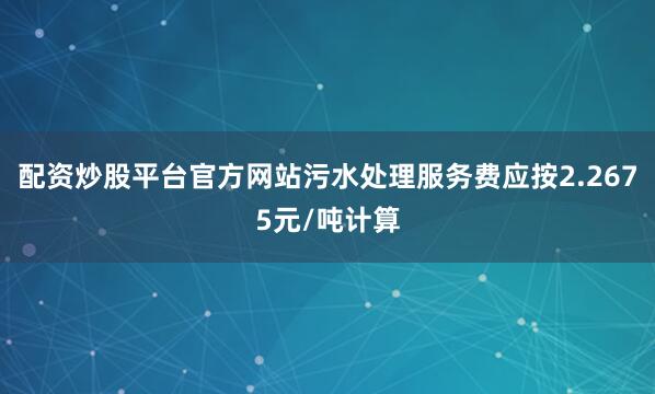 配资炒股平台官方网站污水处理服务费应按2.2675元/吨计算