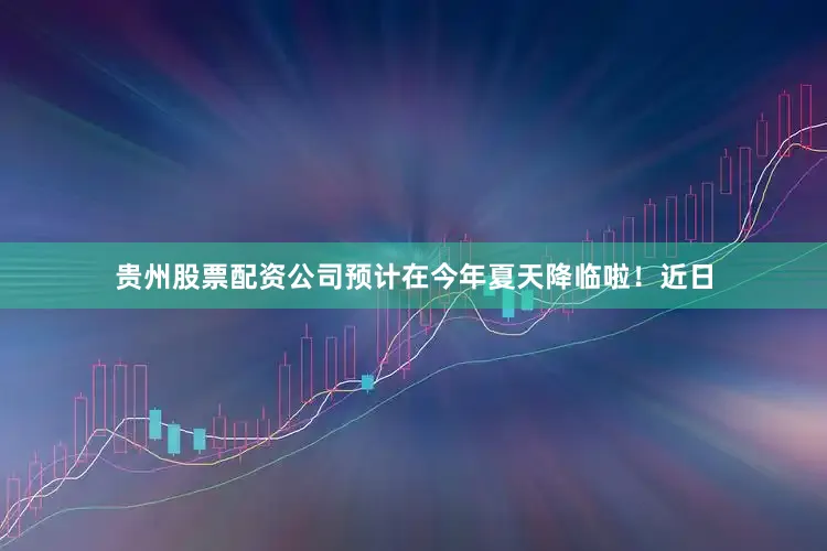 贵州股票配资公司预计在今年夏天降临啦！近日