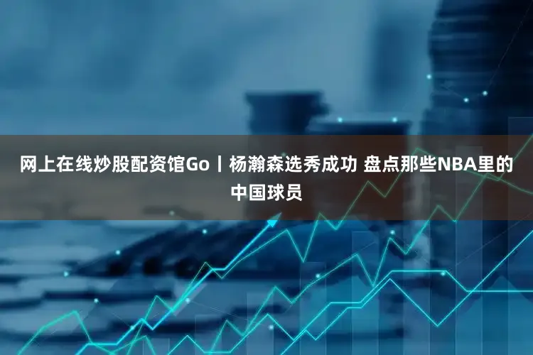 网上在线炒股配资馆Go丨杨瀚森选秀成功 盘点那些NBA里的中国球员