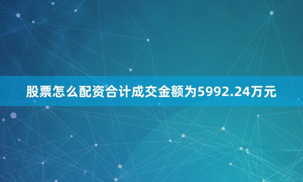 股票怎么配资合计成交金额为5992.24万元