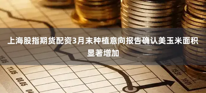 上海股指期货配资3月末种植意向报告确认美玉米面积显著增加