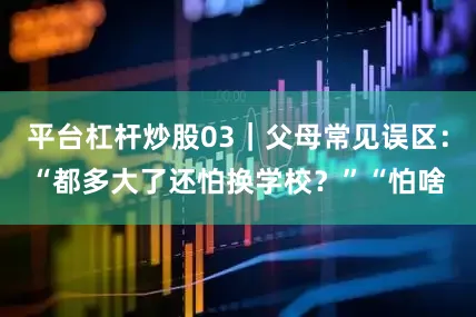 平台杠杆炒股03｜父母常见误区：“都多大了还怕换学校？”“怕啥