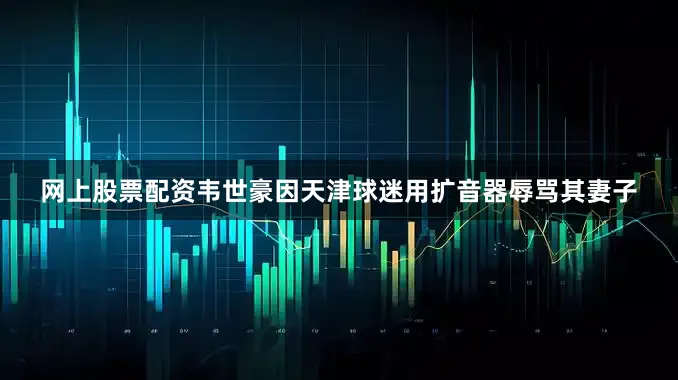 网上股票配资韦世豪因天津球迷用扩音器辱骂其妻子