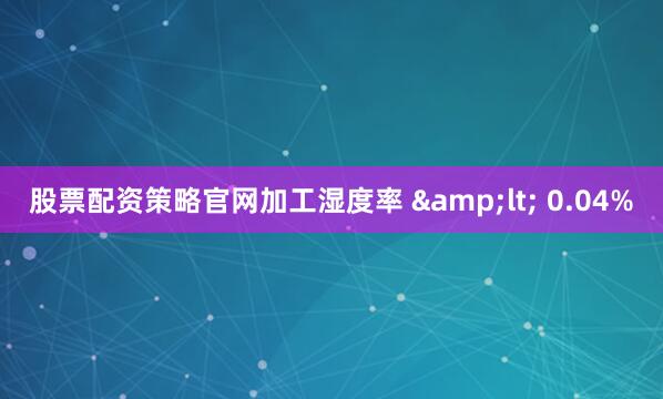 股票配资策略官网加工湿度率 &lt; 0.04%
