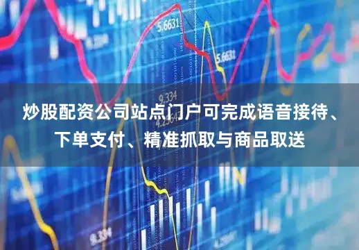 炒股配资公司站点门户可完成语音接待、下单支付、精准抓取与商品取送