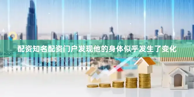 配资知名配资门户发现他的身体似乎发生了变化