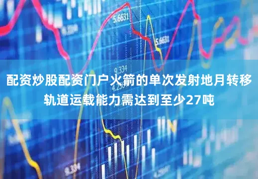 配资炒股配资门户火箭的单次发射地月转移轨道运载能力需达到至少27吨
